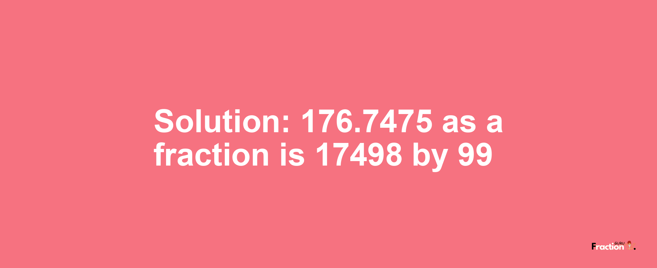 Solution:176.7475 as a fraction is 17498/99